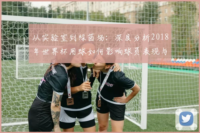 从实验室到绿茵场：深度分析2018年世界杯用球如何影响球员表现与战术执行