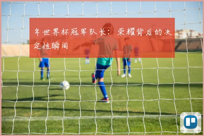 年世界杯冠军队长：荣耀背后的决定性瞬间