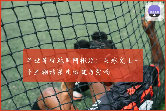 年世界杯冠军阿根廷：足球史上一个王朝的深度构建与影响