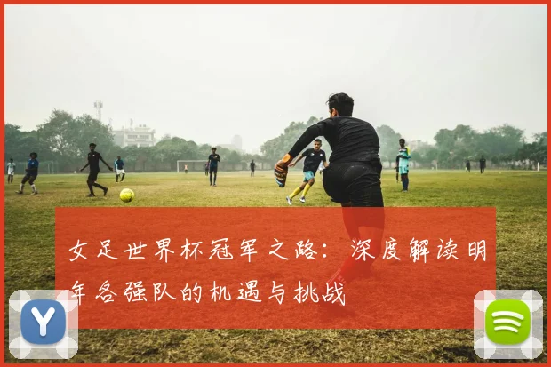 女足世界杯冠军之路:深度解读明年各强队的机遇与挑战