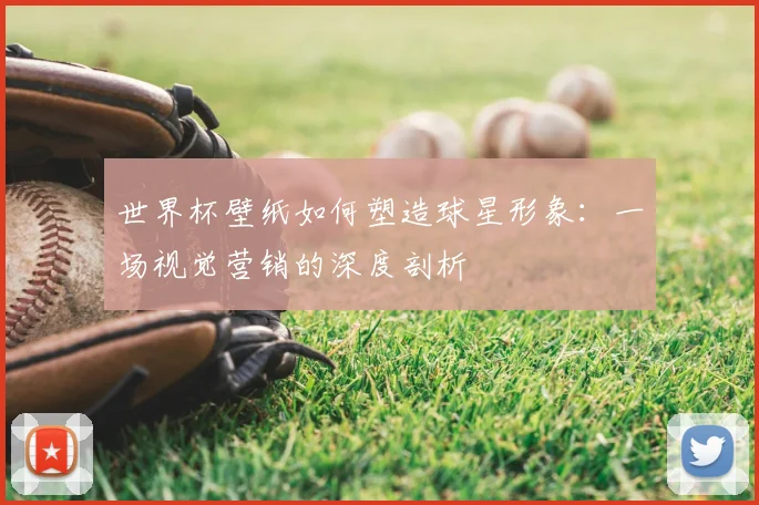 世界杯壁纸如何塑造球星形象：一场视觉营销的深度剖析