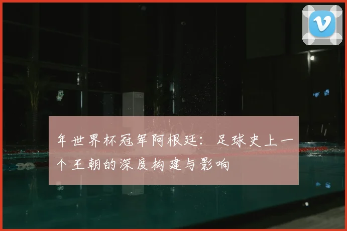 年世界杯冠军阿根廷：足球史上一个王朝的深度构建与影响