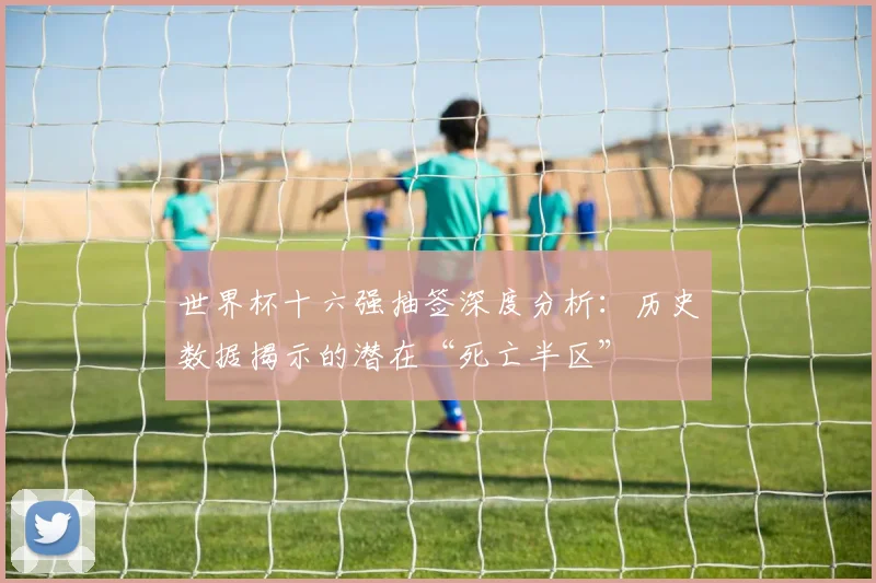 世界杯十六强抽签深度分析:历史数据揭示的潜在“死亡半区”