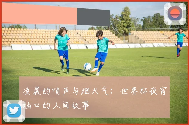 凌晨的哨声与烟火气：世界杯夜宵档口的人间故事