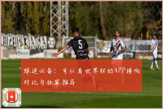 球迷必备：可以看世界杯的APP横向对比与独家推荐