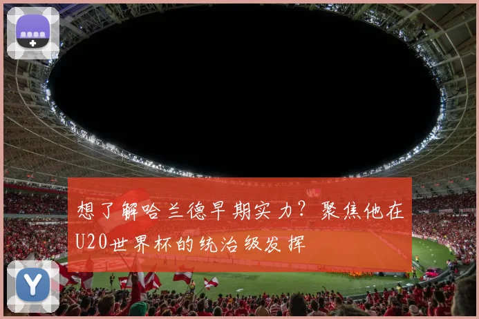 想了解哈兰德早期实力？聚焦他在U20世界杯的统治级发挥