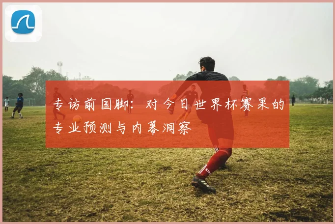 专访前国脚：对今日世界杯赛果的专业预测与内幕洞察