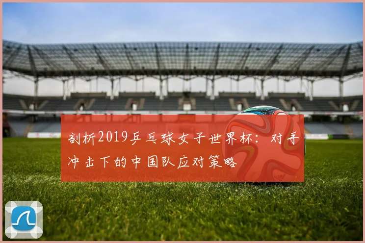 剖析2019乒乓球女子世界杯：对手冲击下的中国队应对策略