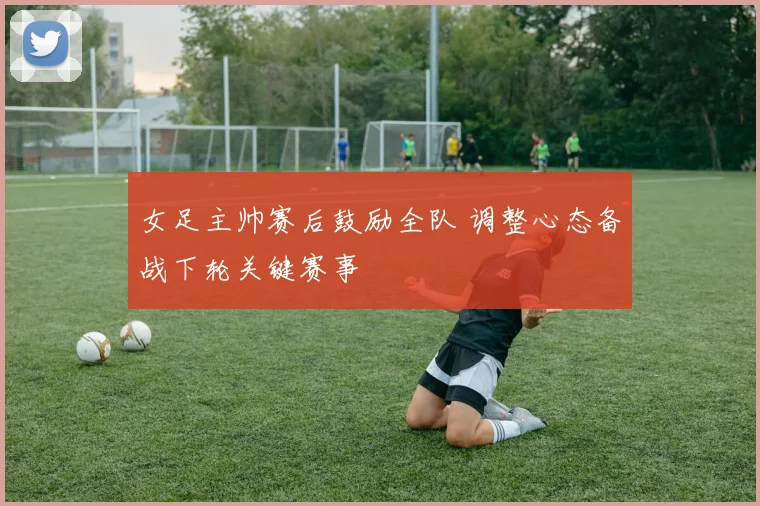 女足主帅赛后鼓励全队 调整心态备战下轮关键赛事