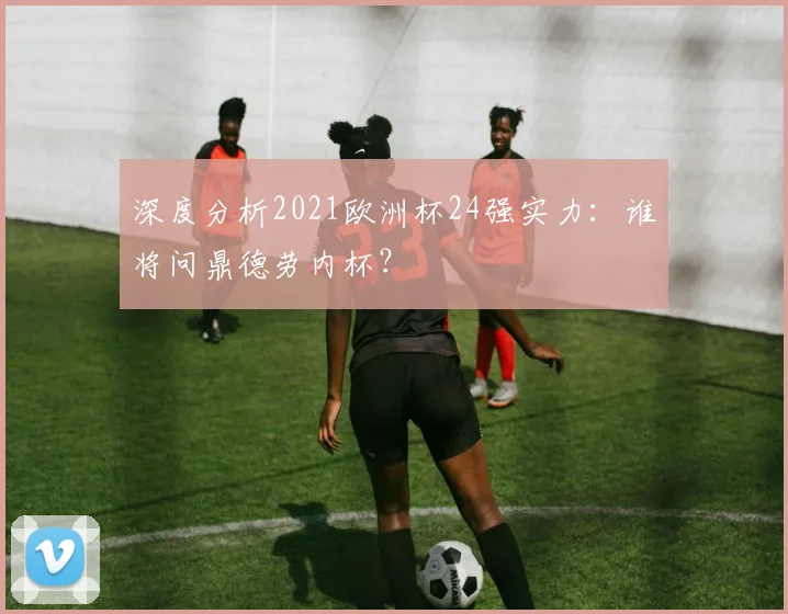 深度分析2021欧洲杯24强实力：谁将问鼎德劳内杯？