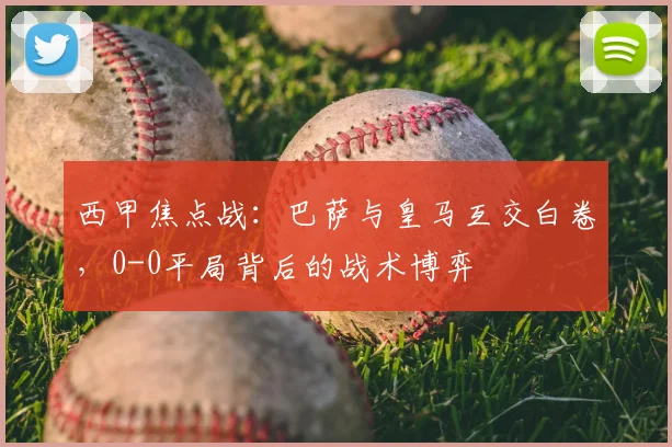 西甲焦点战：巴萨与皇马互交白卷，0-0平局背后的战术博弈