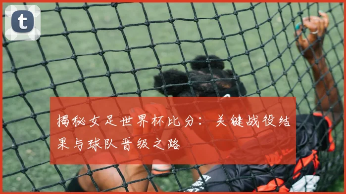 揭秘女足世界杯比分：关键战役结果与球队晋级之路