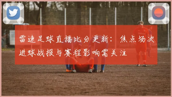 雷速足球直播比分更新：焦点场次进球战报与赛程影响需关注
