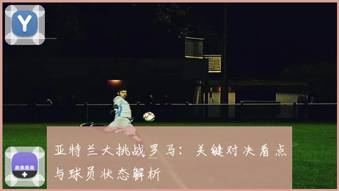 亚特兰大挑战罗马：关键对决看点与球员状态解析