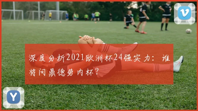 深度分析2021欧洲杯24强实力：谁将问鼎德劳内杯？