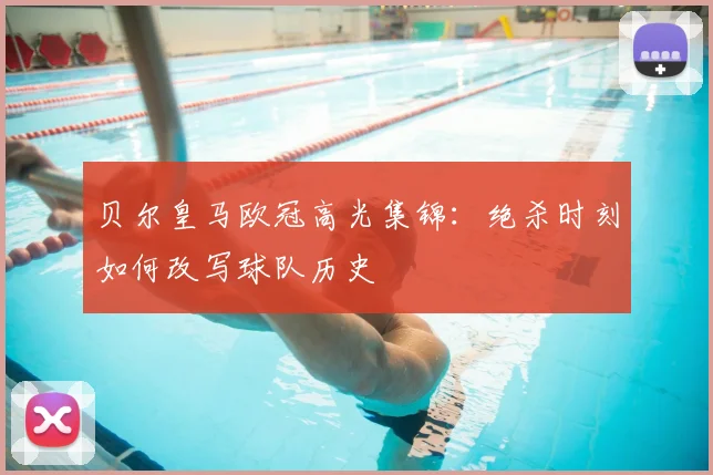 贝尔皇马欧冠高光集锦：绝杀时刻如何改写球队历史