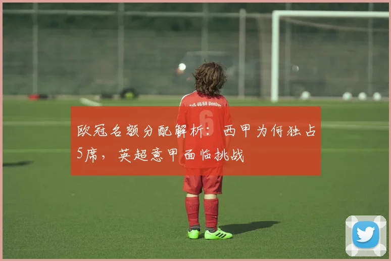 欧冠名额分配解析：西甲为何独占5席，英超意甲面临挑战
