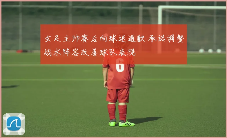 女足主帅赛后向球迷道歉 承诺调整战术阵容改善球队表现