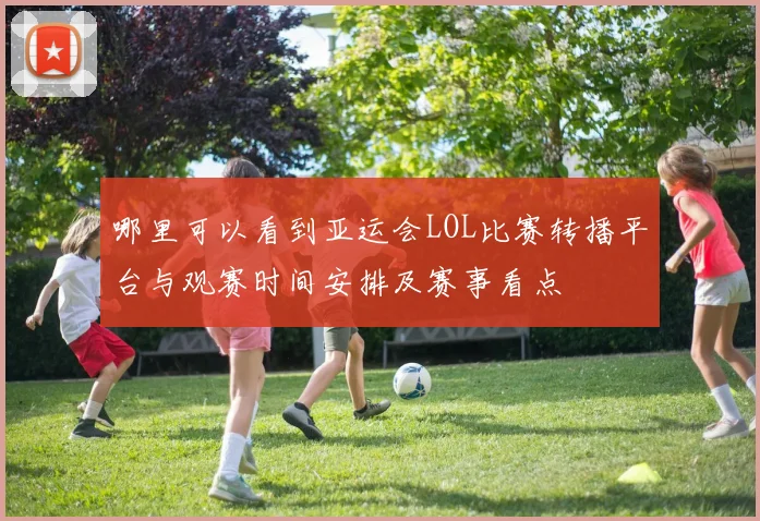 哪里可以看到亚运会LOL比赛转播平台与观赛时间安排及赛事看点