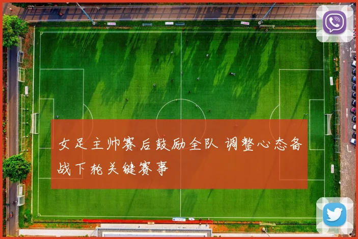 女足主帅赛后鼓励全队 调整心态备战下轮关键赛事