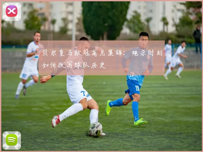 贝尔皇马欧冠高光集锦：绝杀时刻如何改写球队历史